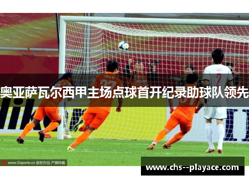奥亚萨瓦尔西甲主场点球首开纪录助球队领先 奥亚萨瓦尔西甲主场点球首开纪录助球队领先