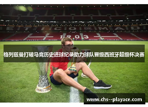 格列兹曼打破马竞历史进球纪录助力球队晋级西班牙超级杯决赛