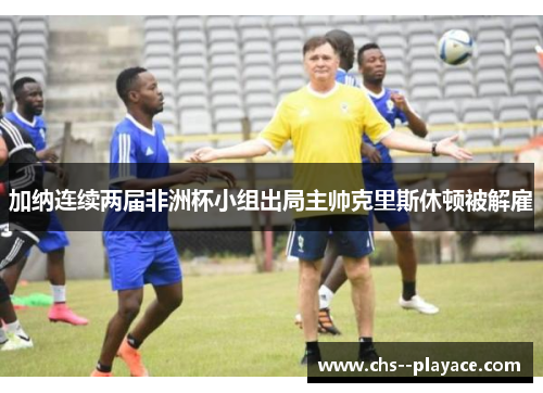 加纳连续两届非洲杯小组出局主帅克里斯休顿被解雇 加纳连续两届非洲杯小组出局主帅克里斯休顿被解雇