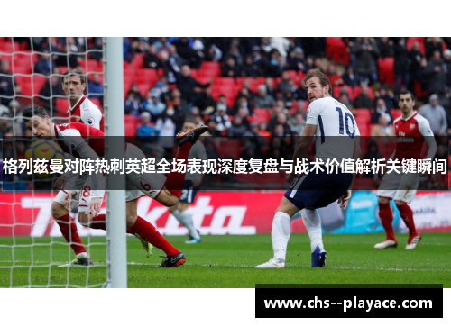 格列兹曼对阵热刺英超全场表现深度复盘与战术价值解析关键瞬间